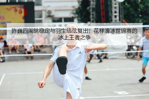 陈巍四周跳稳定与羽生结弦复出：花样滑冰世锦赛的冰上王者之争
